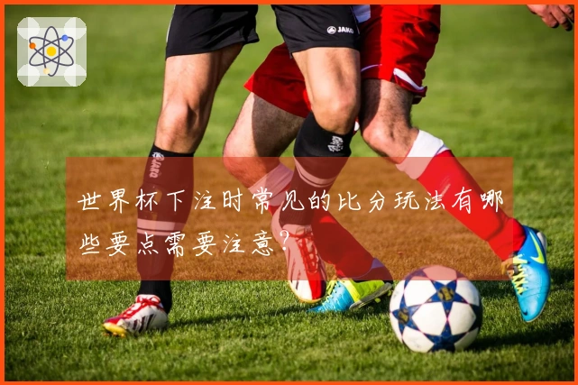 世界杯下注时常见的比分玩法有哪些要点需要注意？