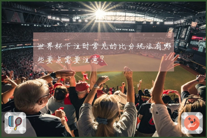 世界杯下注时常见的比分玩法有哪些要点需要注意?